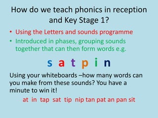 How do we teach phonics in reception
and Key Stage 1?
• Using the Letters and sounds programme
• Introduced in phases, grouping sounds
together that can then form words e.g.
s a t p i n
Using your whiteboards –how many words can
you make from these sounds? You have a
minute to win it!
at in tap sat tip nip tan pat an pan sit
 