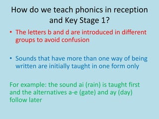 How do we teach phonics in reception
and Key Stage 1?
• The letters b and d are introduced in different
groups to avoid confusion
• Sounds that have more than one way of being
written are initially taught in one form only
For example: the sound ai (rain) is taught first
and the alternatives a-e (gate) and ay (day)
follow later
 