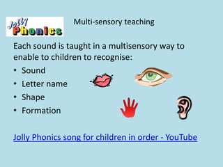 Multi-sensory teaching
Each sound is taught in a multisensory way to
enable to children to recognise:
• Sound
• Letter name
• Shape
• Formation
Jolly Phonics song for children in order - YouTube
 