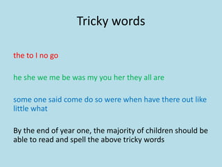 Tricky words
the to I no go
he she we me be was my you her they all are
some one said come do so were when have there out like
little what
By the end of year one, the majority of children should be
able to read and spell the above tricky words
 