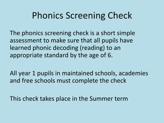 Phonics Screening Check
The phonics screening check is a short simple
assessment to make sure that all pupils have
learned phonic decoding (reading) to an
appropriate standard by the age of 6.
All year 1 pupils in maintained schools, academies
and free schools must complete the check
This check takes place in the Summer term
 