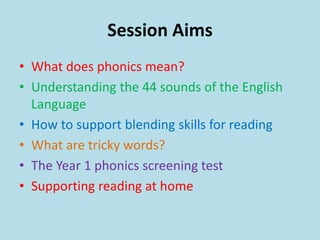Session Aims
• What does phonics mean?
• Understanding the 44 sounds of the English
Language
• How to support blending skills for reading
• What are tricky words?
• The Year 1 phonics screening test
• Supporting reading at home
 