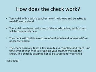 How does the check work?
• Your child will sit with a teacher he or she knows and be asked to
read 40 words aloud
• Your child may have read some of the words before, while others
will be completely new
• The check will contain a mixture of real words and ‘non-words’ (or
nonsense words)
• The check normally takes a few minutes to complete and there is no
time limit. If your child is struggling your teacher will stop the
check. The check is designed not to be stressful for your child
(DFE 2013)
 