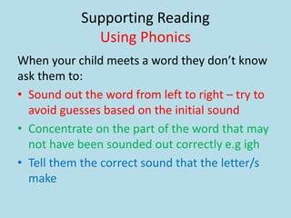 Supporting Reading
Using Phonics
When your child meets a word they don’t know
ask them to:
• Sound out the word from left to right – try to
avoid guesses based on the initial sound
• Concentrate on the part of the word that may
not have been sounded out correctly e.g igh
• Tell them the correct sound that the letter/s
make
 
