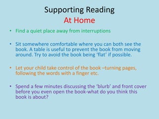 Supporting Reading
At Home
• Find a quiet place away from interruptions
• Sit somewhere comfortable where you can both see the
book. A table is useful to prevent the book from moving
around. Try to avoid the book being ‘flat’ if possible.
• Let your child take control of the book –turning pages,
following the words with a finger etc.
• Spend a few minutes discussing the ‘blurb’ and front cover
before you even open the book-what do you think this
book is about?
 