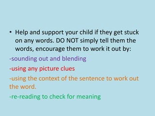 • Help and support your child if they get stuck
on any words. DO NOT simply tell them the
words, encourage them to work it out by:
-sounding out and blending
-using any picture clues
-using the context of the sentence to work out
the word.
-re-reading to check for meaning
 