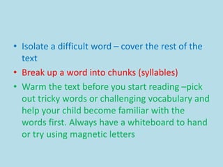 • Isolate a difficult word – cover the rest of the
text
• Break up a word into chunks (syllables)
• Warm the text before you start reading –pick
out tricky words or challenging vocabulary and
help your child become familiar with the
words first. Always have a whiteboard to hand
or try using magnetic letters
 