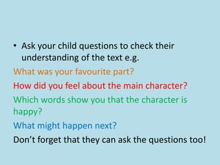 • Ask your child questions to check their
understanding of the text e.g.
What was your favourite part?
How did you feel about the main character?
Which words show you that the character is
happy?
What might happen next?
Don’t forget that they can ask the questions too!
 