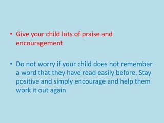 • Give your child lots of praise and
encouragement
• Do not worry if your child does not remember
a word that they have read easily before. Stay
positive and simply encourage and help them
work it out again
 