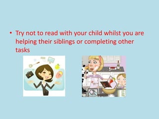 • Try not to read with your child whilst you are
helping their siblings or completing other
tasks
 