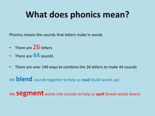 What does phonics mean?
Phonics means the sounds that letters make in words
• There are 26letters
• There are 44sounds
• There are over 140 ways to combine the 26 letters to make 44 sounds
We blend sounds together to help us read (build words up)
We segmentwords into sounds to help us spell (break words down)
 