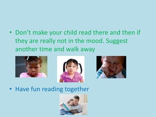 • Don’t make your child read there and then if
they are really not in the mood. Suggest
another time and walk away
• Have fun reading together
 