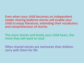 Even when your child becomes an independent
reader sharing bedtime stories will enable your
child to enjoy literature, extending their vocabulary
and comprehension of stories.
The more stories and books your child hears, the
more they will want to read
Often shared stories are memories that children
carry with them for life
 