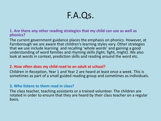 F.A.Qs.
1. Are there any other reading strategies that my child can use as well as
phonics?
The current government guidance places the emphasis on phonics. However, at
Farnborough we are aware that children’s learning styles vary. Other strategies
that we use include learning and recalling ‘whole words’ and gaining a good
understanding of word families and rhyming skills (light, fight, might). We also
look at words in context, prediction skills and reading around the word etc.
2. How often does my child read to an adult at school?
Children in Reception, Year 1 and Year 2 are heard at least once a week. This is
sometimes as part of a small guided reading group and sometimes as individuals.
3. Who listens to them read in class?
The class teacher, teaching assistants or a trained volunteer. The children are
rotated in order to ensure that they are heard by their class teacher on a regular
basis.
 