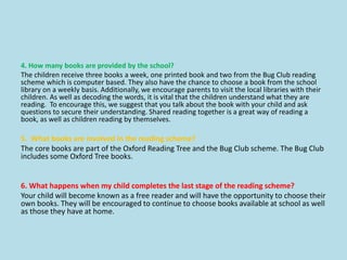 4. How many books are provided by the school?
The children receive three books a week, one printed book and two from the Bug Club reading
scheme which is computer based. They also have the chance to choose a book from the school
library on a weekly basis. Additionally, we encourage parents to visit the local libraries with their
children. As well as decoding the words, it is vital that the children understand what they are
reading. To encourage this, we suggest that you talk about the book with your child and ask
questions to secure their understanding. Shared reading together is a great way of reading a
book, as well as children reading by themselves.
5. What books are involved in the reading scheme?
The core books are part of the Oxford Reading Tree and the Bug Club scheme. The Bug Club
includes some Oxford Tree books.
6. What happens when my child completes the last stage of the reading scheme?
Your child will become known as a free reader and will have the opportunity to choose their
own books. They will be encouraged to continue to choose books available at school as well
as those they have at home.
 