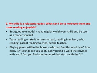 9. My child is a reluctant reader. What can I do to motivate them and
make reading enjoyable?
• Be a good role model – read regularly with your child and be seen
as a reader yourself.
• Team reading – take it in turns to read, reading in unison, echo
reading, parent reading to child, be the teacher.
• Playing games within the books – who can find the word ‘was’, how
many ‘sh’ sounds can you spot? Can you find a word that rhymes
with ‘cat’? Can you find another word that starts with the ‘j’?
 