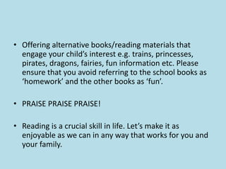 • Offering alternative books/reading materials that
engage your child’s interest e.g. trains, princesses,
pirates, dragons, fairies, fun information etc. Please
ensure that you avoid referring to the school books as
‘homework’ and the other books as ‘fun’.
• PRAISE PRAISE PRAISE!
• Reading is a crucial skill in life. Let’s make it as
enjoyable as we can in any way that works for you and
your family.
 