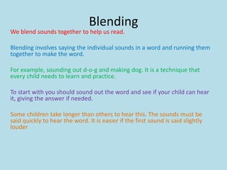 Blending
We blend sounds together to help us read.
Blending involves saying the individual sounds in a word and running them
together to make the word.
For example, sounding out d-o-g and making dog. It is a technique that
every child needs to learn and practice.
To start with you should sound out the word and see if your child can hear
it, giving the answer if needed.
Some children take longer than others to hear this. The sounds must be
said quickly to hear the word. It is easier if the first sound is said slightly
louder
 