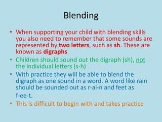 Blending
• When supporting your child with blending skills
you also need to remember that some sounds are
represented by two letters, such as sh. These are
known as digraphs
• Children should sound out the digraph (sh), not
the individual letters (s-h)
• With practice they will be able to blend the
digraph as one sound in a word. A word like rain
should be sounded out as r-ai-n and feet as
f-ee-t.
• This is difficult to begin with and takes practice
 