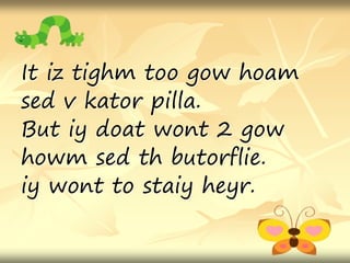 It iz tighm too gow hoam
sed v kator pilla.
But iy doat wont 2 gow
howm sed th butorflie.
iy wont to staiy heyr.
 