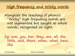 High frequency and tricky words
Alongside the teaching of phonics
“tricky” high frequency words are
not segmented but taught as whole
words, recognised on sight.
Eg: was, you, her, they, are, all, the,
little, said, there, when, what, have,
like
27/02/2023 21
Phonics Workshop
 