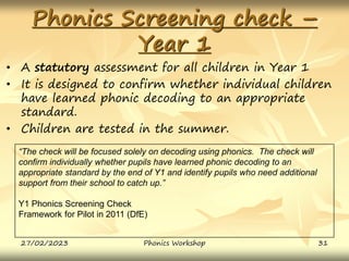 Phonics Screening check –
Year 1
• A statutory assessment for all children in Year 1
• It is designed to confirm whether individual children
have learned phonic decoding to an appropriate
standard.
• Children are tested in the summer.
“The check will be focused solely on decoding using phonics. The check will
confirm individually whether pupils have learned phonic decoding to an
appropriate standard by the end of Y1 and identify pupils who need additional
support from their school to catch up.”
Y1 Phonics Screening Check
Framework for Pilot in 2011 (DfE)
27/02/2023 31
Phonics Workshop
 
