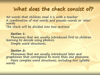 What does the check consist of?
40 words that children read 1:1 with a teacher
A combination of real words and psuedo-words or ‘alien’
words.
The check will be divided into two sections:
Section 1:
Phonemes that are usually introduced first to children
learning to decode using phonics.
Simple word structures.
Section 2:
Phonemes that are usually introduced later and
graphemes that correspond to more than one phoneme.
More complex word structures, including two syllable
words.
 