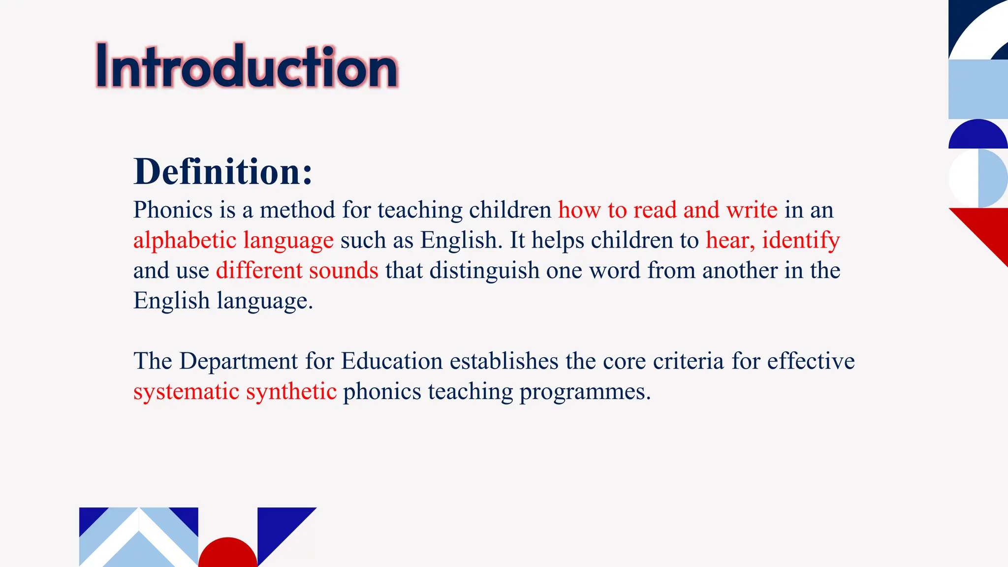 Introduction
Definition:
Phonics is a method for teaching children how to read and write in an
alphabetic language such as English. It helps children to hear, identify
and use different sounds that distinguish one word from another in the
English language.
The Department for Education establishes the core criteria for effective
systematic synthetic phonics teaching programmes.
 