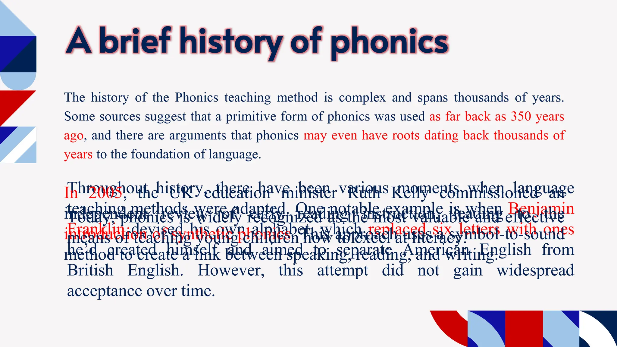A brief history of phonics
The history of the Phonics teaching method is complex and spans thousands of years.
Some sources suggest that a primitive form of phonics was used as far back as 350 years
ago, and there are arguments that phonics may even have roots dating back thousands of
years to the foundation of language.
Throughout history, there have been various moments when language
teaching methods were adapted. One notable example is when Benjamin
Franklin devised his own alphabet, which replaced six letters with ones
he’d created himself and aimed to separate American English from
British English. However, this attempt did not gain widespread
acceptance over time.
In 2005, the UK education minister Ruth Kelly commissioned an
independent review of early reading instruction, leading to the
introduction of synthetic phonics. This approach uses a symbol-to-sound
method to create a link between speaking, reading, and writing.
Today, phonics is widely recognized as the most valuable and effective
means of teaching young children how to excel at literacy.
 