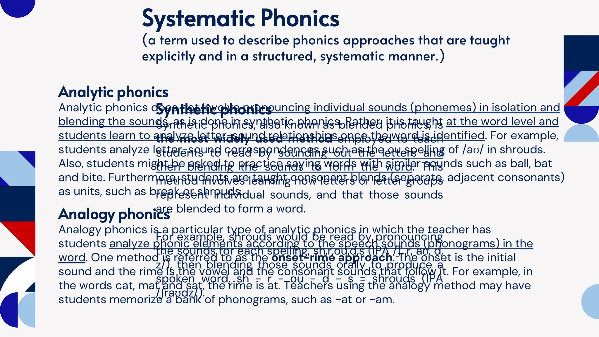 Systematic Phonics
(a term used to describe phonics approaches that are taught
explicitly and in a structured, systematic manner.)
Synthetic phonics
Synthetic phonics, also known as blended phonics, is
the most widely used method employed to teach
students to read by sounding out the letters and
then blending the sounds to form the word. This
method involves learning how letters or letter groups
represent individual sounds, and that those sounds
are blended to form a word.
For example, shrouds would be read by pronouncing
the sounds for each spelling, sh,r,ou,d,s (IPA /ʃ, r, aʊ, d,
z/), then blending those sounds orally to produce a
spoken word, sh - r - ou - d - s = shrouds (IPA
/ʃraʊdz/).
Analytic phonics
Analytic phonics does not involve pronouncing individual sounds (phonemes) in isolation and
blending the sounds, as is done in synthetic phonics. Rather, it is taught at the word level and
students learn to analyze letter-sound relationships once the word is identified. For example,
students analyze letter-sound correspondences such as the ou spelling of /aʊ/ in shrouds.
Also, students might be asked to practice saying words with similar sounds such as ball, bat
and bite. Furthermore, students are taught consonant blends (separate, adjacent consonants)
as units, such as break or shrouds.
Analogy phonics
Analogy phonics is a particular type of analytic phonics in which the teacher has
students analyze phonic elements according to the speech sounds (phonograms) in the
word. One method is referred to as the onset-rime approach. The onset is the initial
sound and the rime is the vowel and the consonant sounds that follow it. For example, in
the words cat, mat and sat, the rime is at. Teachers using the analogy method may have
students memorize a bank of phonograms, such as -at or -am.
 
