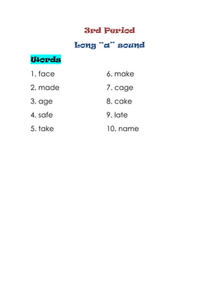 3rd Period

          Long “a” sound

Words
1. face         6. make
2. made         7. cage
3. age          8. cake
4. safe         9. late
5. take         10. name
 