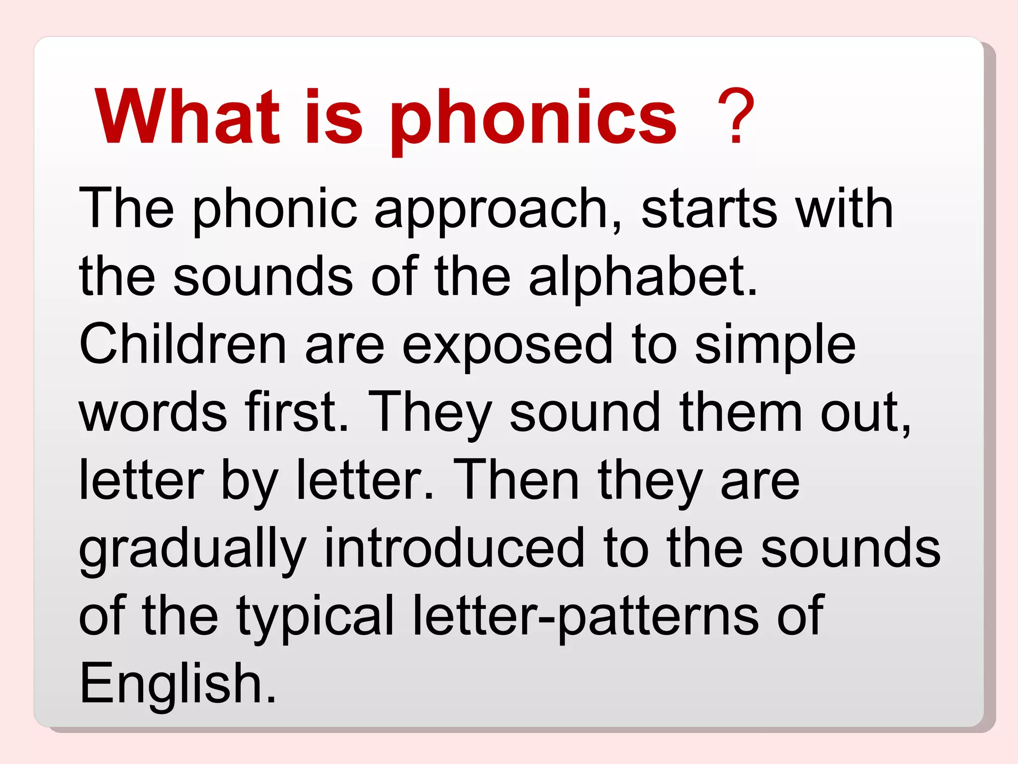 What is phonics ？   The phonic approach, starts with the sounds of the alphabet. Children are exposed to simple words first. They sound them out, letter by letter. Then they are gradually introduced to the sounds of the typical letter-patterns of English. 