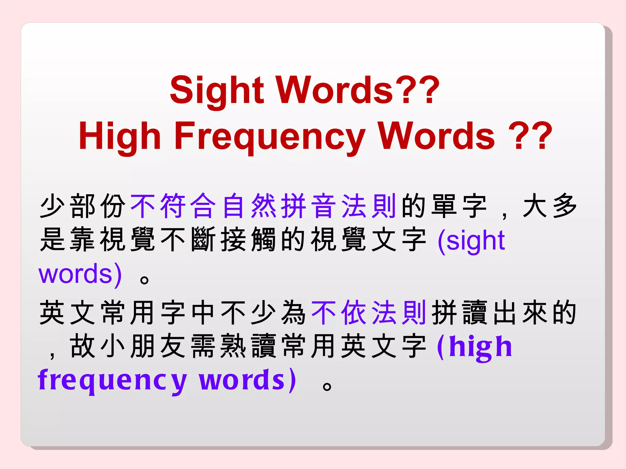 Sight Words??  High Frequency Words  ?? 少部份 不符合自然拼音法則 的單字，大多是靠視覺不斷接觸的視覺文字 (sight words)   。 英文常用字中不少為 不依法則 拼讀出來的，故小朋友需熟讀常用英文字 (high frequency words)  。 