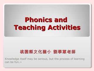 Phonics and  Teaching Activities Knowledge itself may be serious, but the process of learning can be fun.~  桃園縣文化國小 劉學蕙老師 