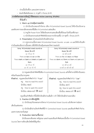 10
- อ่านเนื้อเรื่องสั้นๆ และแปลความหมาย
- ท่องคาศัพท์คล้องจอง ป. 4 ชุดที่ 1 จานวน 20 คา
การจัดกิจกรรมการเรียนรู้ (วิธีสอนแบบ Active Learning: 3Ps2Ws)
ชั่วโมงที่ 1
1. Warm up (กระตุ้นความสนใจ)
1.1 นักเรียนร้องเพลงเข้าจังหวะ เสียง R-Controlled Vowel Sounds ให้นักเรียนร้องตาม
และสังเกตการออกเสียงของสระที่มีเสียง R-Controlled แต่ละเสียง
1.2 ครูเปิด Power Point ให้นัดเรียนทบทวนสระเสียงสั้นที่เรียนมาในชั่วโมงที่ผ่านมา
1.3 นักเรียนทบทวนท่องคาศัพท์คล้องจองภาษาอังกฤษชั้น ป.4 ชุดที่ 1 จานวน 20 คา
2. Presentation (นาเสนอเน้นนักเรียนมีส่วนร่วม)
2.1 ครูทบทวนเนื้อหาเพลง R-Controlled Vowel Sounds: -ar และ -or และให้นักเรียนฝึก
อ่านในแต่ละเสียงจากเนื้อเพลง เพื่อให้นักเรียนคุ้นเคยและเกิดความแม่นยา
Song R-Controled vowel sound:-ar
Music: โด เร มี
-ar -าร์ -ar -าร์
There are bar and car and far
There mark and bark and shark and park and
farm.
-ar -าร์ -ar -าร์
-ar -าร์ -ar -าร์ -าร์
Song R-Controled vowel sound:-or
Music: โด เร มี
-or -อร์ -or อร์
There are for and door and floor
There are dorm and form and horn and corn and
fork
-or -อร์ -or -อร์
-or อร์ -or -อร์- อร์ -อร์
2.2 ครูแสดงบัตรคาศัพท์ที่มีเสียง R-controlled Vowel Sounds แล้วตั้งคาถามให้นักเรียนตอบ
พร้อมกันและเป็นรายบุคคล
ตัวอย่าง1 : ครูแสดงบัตรคาศัพท์ คาว่า “floor”
ครู: How to read this word?
นักเรียน: ฟลอร์
ครู: How to spell this word?
นักเรียน: เฟลอะ-ออร์  ฟลอร์
ครูเปลี่ยนคาศัพท์ยากขึ้นให้นักเรียนฝึกอ่านเพิ่มอีก 5 คา ให้นักเรียนฝึกอ่านออกเสียง
3. Practice (การฝึกปฏิบัติ)
3.1 นักเรียนทุกร้องเพลงเคาะจังหวะ R-Controlled Vowel Sounds แล้วสังเกตการณ์ออก
เสียงในแต่ละสระ
3.2 นักเรียนฝึกอ่านบัตรคาศัพท์ที่มี R- Controlled Vowel Sounds และเขียนคาศัพท์ คาอ่าน
และความหมายลงในสมุด
4. Production (ผลงาน/ชิ้นงาน)
นักเรียนออกเสียงสระ พยัญชนะ และอ่านและเขียนคาศัพท์และเนื้อเรื่อง R-Controlled Vowel
Sounds โดยการเทียบเสียงโฟนิคส์ได้ถูกต้อง
ตัวอย่าง2 : ครูแสดงบัตรคาศัพท์ คาว่า “Star”
ครู: How to read this word?
นักเรียน: สตาร์
ครู: How to spell this word?
นักเรียน: สเตอะ-อาร์  สตาร์
 