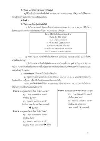 11
5. Wrap up (สรุปความรู้และการประเมิน)
ครูให้นักเรียนอ่านออกเสียงคาศัพท์ R-Controlled Vowel Sounds ได้ ครูประเมินให้คะแนน
ความรู้ความเข้าใจเกี่ยวกับอ่านออกเสียงและเขียน
ชั่วโมงที่ 2
1. Warm up (กระตุ้นความสนใจ)
1.1 นักเรียนร้องเพลงเข้าจังหวะ เสียง R-Controlled Vowel Sounds: -ir,-er, -ur ให้นักเรียน
ร้องตาม และสังเกตการออกเสียงของสระที่มีเสียง R-Controlled แต่ละเสียง
Song R-Controled vowel sound:-or
Music: Itsy Bitsy Spider
-er,-ir, -ur pronounce เ-อร์
-er: her, teacher, rubber, number
-ir: first and shirt, skirt and bird
-ur: burn, and turn and curl and nurse
la la la la la la la la la la la (repeat).
1.2 ครูเปิด Power Point ให้นักเรียนทบทวน R-controlled Vowel Sounds: -ar, or ที่เรียน
มาในชั่วโมงที่ผ่านมา
1.3 นักเรียนทบทวนท่องคาศัพท์คล้องจองภาษาอังกฤษชั้น ป.4 ชุดที่ 1 จานวน 20 คา จาก
Power Point ที่ครูเตรียมไว้ให้ หลังจากนั้น ครูสุ่มถามคาศัพท์ให้นักเรียนตอบคาศัพท์และบอกความหมาย และ
สุ่มนักเรียน 2-3 คนตอบ
2. Presentation (นาเสนอเน้นนักเรียนมีส่วนร่วม)
2.1 ครูทบทวนเนื้อหาเพลง R-Controlled Vowel Sounds: -er,-ir, -ur และให้นักเรียนฝึกอ่าน
ในแต่ละเสียงจากเนื้อเพลง เพื่อให้นักเรียนคุ้นเคยและเกิดความแม่นยา
2.2 ครูแสดงบัตรคาศัพท์ที่มีเสียง R-controlled Vowel Sounds: -er, -ir, -ur แล้วตั้งคาถาม
ให้นักเรียนตอบพร้อมกันและเป็นรายบุคคล
ตัวอย่าง 4 : ครูแสดงบัตรคาศัพท์ คาว่า “rubber”
ครู: How to read this word?
นักเรียน: รับ’เบอร์
ครู: How to spell this word?
นักเรียน: เรอะ-อั-เบอะ รับ,เบอะ-เออร์
 รับ’เบอร์
ตัวอย่าง 5 : ครูแสดงบัตรคาศัพท์ คาว่า “Skirt”
ครู: How to read this word?
นักเรียน: สเกิร์ต
ครู: How to spell this word?
นักเรียน: สเกอะ-เออร์-เทอะ  สเกิร์ต
ตัวอย่าง 6 : ครูแสดงบัตรคาศัพท์ คาว่า “occur”
ครู: How to read this word?
นักเรียน: ออค’เคอร์
ครู: How to spell this word?
นักเรียน: ออ- เคอะ ออค,
เคอะ – เออร์  ออค’เคอร์
 