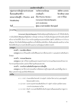 16
แผนจัดการเรียนรู้ที่ 3
กลุ่มสาระการเรียนรู้ภาษาต่างประเทศ รายวิชาภาษาอังกฤษ รหัสวิชา อ14101
ชั้นประถมศึกษาปีที่ 4 ภาคเรียนที่ 1 ปีการศึกษา 2564
หน่วยการเรียนรู้ที่ 1 Phonics and
Vocabulary
เรื่อง Phonics Review –
Consonant Blends/Digraphs
and vocabulary
เวลา 4 ชั่วโมง
วันที่_________________________ ผู้สอน นางสาวพรณิพา สิงจานุสงค์
สาระสาคัญ
Consonant Blends/Diagraphs คือเสียงพยัญชนะคู่หรือพยัญชนะควบกล้า ที่เป็นอีกเสียงใน
การเรียนโฟนิคส์ (Phonics) ซึ่งผู้เริ่มต้นการเรียนรู้ภาษาอังกฤษ จาเป็นต้องเรียนรู้และจดจาอักษรเทียบเสียงที่
คล้ายภาษาไทยให้ได้ เนื่องจากในภาษาอังกฤษพยัญชนะและสระมีเพียง 26 ตัว แต่มีเสียงมากกว่าจานวน
พยัญชนะ จึงจาเป็นต้องใช้พยัญชนะคู่หรือควบกล้าเพื่อให้ออกเสียงให้ครบ ซึ่งเสียงแต่ละเสียงจะคล้ายภาษาไทย
จึงช่วยให้นักเรียนสามารถจดจาเสียงได้ง่ายและสามารถเรียนรู้และอ่านได้อย่างรวดเร็ว
มาตรฐาน
สาระที่ 1 ภาษาเพื่อการสื่อสาร
มาตรฐาน ต 1.1 เข้าใจและตีความเรื่องที่ฟังและอ่านจากสื่อประเภทต่าง ๆ และแสดงความคิดเห็นอย่าง
มีเหตุผล
สาระที่ 2 ภาษาและวัฒนธรรม
มาตรฐาน ต 2.2 เข้าใจความเหมือนและความแตกต่างระหว่างภาษาและวัฒนธรรมของเจ้าของภาษา
กับภาษาและวัฒนธรรมไทย และนามาใช้อย่างถูกต้องและเหมาะสม
สาระที่ 3 ภาษากับความสัมพันธ์กับกลุ่มสาระการเรียนรู้อื่น
มาตรฐาน ต 3.1 ใช้ภาษาต่างประเทศในการเชื่อมโยงความรู้กับกลุ่มสาระอื่น และเป็นพื้นฐานในการ
พัฒนา แสวงหาความรู้ และเปิดโลกทัศน์ของตน
ตัวชี้วัด
ต 1.1 ป.4/2 อ่านออกเสียงคาสะกดคา อ่านกลุ่มคา ประโยค ข้อความง่ายๆ และบทพูดเข้า
จังหวะตามหลักการอ่าน
ต 2.2 ป.4/ 1 บอกความแตกต่างของเสียงตัวอักษร คา กลุ่มคา ประโยค และข้อความของ
ภาษาต่างประเทศและภาษาไทย
ต 3.1 ป.4/ 1 ค้นคว้า รวบรวมคาศัพท์ที่เกี่ยวข้องกับกลุ่มสาระอื่นและเสนอด้วยการพูด/การ
เขียน
 