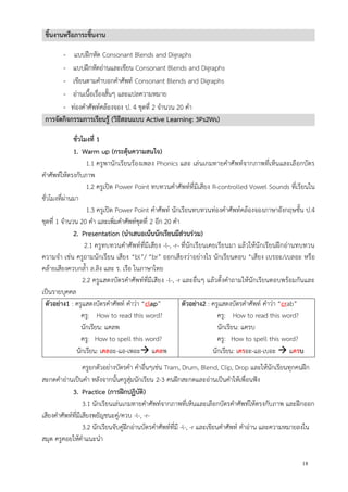 18
ชิ้นงานหรือภาระชิ้นงาน
- แบบฝึกหัด Consonant Blends and Digraphs
- แบบฝึกหัดอ่านและเขียน Consonant Blends and Digraphs
- เขียนตามคาบอกคาศัพท์ Consonant Blends and Digraphs
- อ่านเนื้อเรื่องสั้นๆ และแปลความหมาย
- ท่องคาศัพท์คล้องจอง ป. 4 ชุดที่ 2 จานวน 20 คา
การจัดกิจกรรมการเรียนรู้ (วิธีสอนแบบ Active Learning: 3Ps2Ws)
ชั่วโมงที่ 1
1. Warm up (กระตุ้นความสนใจ)
1.1 ครูพานักเรียนร้องเพลง Phonics และ เล่นเกมทายคาศัพท์จากภาพที่เห็นและเลือกบัตร
คาศัพท์ให้ตรงกับภาพ
1.2 ครูเปิด Power Point ทบทวนคาศัพท์ที่มีเสียง R-controlled Vowel Sounds ที่เรียนใน
ชั่วโมงที่ผ่านมา
1.3 ครูเปิด Power Point คาศัพท์ นักเรียนทบทวนท่องคาศัพท์คล้องจองภาษาอังกฤษชั้น ป.4
ชุดที่ 1 จานวน 20 คา และเพิ่มคาศัพท์ชุดที่ 2 อีก 20 คา
2. Presentation (นาเสนอเน้นนักเรียนมีส่วนร่วม)
2.1 ครูทบทวนคาศัพท์ที่มีเสียง -l-, -r- ที่นักเรียนเคยเรียนมา แล้วให้นักเรียนฝึกอ่านทบทวน
ความจา เช่น ครูถามนักเรียน เสียง “bl”/ “br” ออกเสียงว่าอย่างไร นักเรียนตอบ “เสียง เบรอะ/เบลอะ หรือ
คล้ายเสียงควบกล้า ล.ลิง และ ร. เรือ ในภาษาไทย
2.2 ครูแสดงบัตรคาศัพท์ที่มีเสียง -l-, -r และอื่นๆ แล้วตั้งคาถามให้นักเรียนตอบพร้อมกันและ
เป็นรายบุคคล
ตัวอย่าง1 : ครูแสดงบัตรคาศัพท์ คาว่า “clap”
ครู: How to read this word?
นักเรียน: แคลพ
ครู: How to spell this word?
นักเรียน: เคลอะ-แอ-เพอะ แคลพ
ตัวอย่าง2 : ครูแสดงบัตรคาศัพท์ คาว่า “crab”
ครู: How to read this word?
นักเรียน: แครบ
ครู: How to spell this word?
นักเรียน: เครอะ-แอ-เบอะ  แครบ
ครูยกตัวอย่างบัตรคา คาอื่นๆเช่น Tram, Drum, Blend, Clip, Drop และให้นักเรียนทุกคนฝึก
สะกดคาอ่านเป็นคา หลังจากนั้นครูสุ่มนักเรียน 2-3 คนฝึกสะกดและอ่านเป็นคาให้เพื่อนฟัง
3. Practice (การฝึกปฏิบัติ)
3.1 นักเรียนเล่นเกมทายคาศัพท์จากภาพที่เห็นและเลือกบัตรคาศัพท์ให้ตรงกับภาพ และฝึกออก
เสียงคาศัพท์ที่มีเสียงพยัญชนะคู่/ควบ -l-, -r-
3.2 นักเรียนจับคู่ฝึกอ่านบัตรคาศัพท์ที่มี -l-, -r และเขียนคาศัพท์ คาอ่าน และความหมายลงใน
สมุด ครูคอยให้คาแนะนา
 