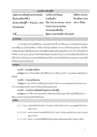 1
แผนจัดการเรียนรู้ที่ 1
กลุ่มสาระการเรียนรู้ภาษาต่างประเทศ รายวิชาภาษาอังกฤษ รหัสวิชา อ14101
ชั้นประถมศึกษาปีที่ 4 ภาคเรียนที่ 1 ปีการศึกษา 2565
หน่วยการเรียนรู้ที่ 1 Phonics and
Vocabulary
เรื่อง Phonics Review –Short
Vowel Sounds Review
(ทบทวนสระเสียงสั้น)
เวลา 2 ชั่วโมง
วันที่_________________________ ผู้สอน นางสาวพรณิพา สิงจานุสงค์
สาระสาคัญ
การเรียนรู้ภาษาอังกฤษที่ดีที่เกิดการเรียนรู้เป็นลาดับขั้นอย่างมีศักยภาพ จาเป็นจะต้องเรียนรู้และ
ทบทวนพื้นฐานภาษาอังกฤษให้แม่น ดังนั้นการเรียนรู้แบบโฟนิคส์ ( Phonics) ที่นักเรียนเคยเรียนมา ต้องได้รับ
การฝึกฝนสม่าเสมอ เพื่อให้นักเรียนเกิดการเรียนรู้ที่มีประสิทธิภาพในระดับสูงต่อไป นอกจากนี้การเรียนรู้เกี่ยวกับ
คาศัพท์ภาษาอังกฤษควบคู่กันไป ก็เป็นปัจจัยสาคัญหลักๆในพัฒนาทักษะภาษาอังกฤษได้อย่างมีประสิทธิภาพ
ยิ่งขึ้น เนื่องจากนักเรียนสามารถจดจาคาศัพท์ตลอดจนทั้งสามารถอ่านคาศัพท์หรือบทความและสามารถแปลเนื้อ
เรื่องได้อย่างถูกต้องไปพร้อมๆกัน
มาตรฐาน
สาระที่ 1 ภาษาเพื่อการสื่อสาร
มาตรฐาน ต 1.1 เข้าใจและตีความเรื่องที่ฟังและอ่านจากสื่อประเภทต่าง ๆ และแสดงความคิดเห็นอย่าง
มีเหตุผล
สาระที่ 2 ภาษาและวัฒนธรรม
มาตรฐาน ต 2.2 เข้าใจความเหมือนและความแตกต่างระหว่างภาษาและวัฒนธรรมของเจ้าของภาษา
กับภาษาและวัฒนธรรมไทย และนามาใช้อย่างถูกต้องและเหมาะสม
สาระที่ 3 ภาษากับความสัมพันธ์กับกลุ่มสาระการเรียนรู้อื่น
มาตรฐาน ต 3.1 ใช้ภาษาต่างประเทศในการเชื่อมโยงความรู้กับกลุ่มสาระอื่น และเป็นพื้นฐานในการ
พัฒนา แสวงหาความรู้ และเปิดโลกทัศน์ของตน
ตัวชี้วัด
ต 1.1 ป.4/2 อ่านออกเสียงคาสะกดคา อ่านกลุ่มคา ประโยค ข้อความง่ายๆ และบทพูดเข้าจังหวะตาม
หลักการอ่าน
ต 2.2 ป.4/ 1 บอกความแตกต่างของเสียงตัวอักษร คา กลุ่มคา ประโยค และข้อความภาษาต่างประเทศ
และภาษาไทย
ต 3.1 ป.4/ 1 ค้นคว้า รวบรวมคาศัพท์ที่เกี่ยวข้องกับกลุ่มสาระอื่นและเสนอด้วยการพูด/การเขียน
 