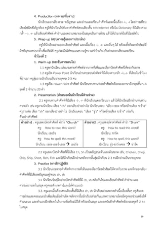 19
4. Production (ผลงาน/ชิ้นงาน)
นักเรียนออกเสียงสระ พยัญชนะ และอ่านและเขียนคาศัพท์และเนื้อเรื่อง -l-, -r โดยการเทียบ
เสียงโฟนิคส์ได้ถูกต้อง ครูให้นักเรียนไปค้นหาคาศัพท์สระเสียงสั้น จาก Internet หรือใน Dictionary ที่มีเสียงควบ
กล้า –l-, -r- แล้วเขียนคาศัพท์ คาอ่านและความหมายลงในสมุดเป็นการบ้าน แล้วให้นามาส่งในชั่วโมงถัดไป
5. Wrap up (สรุปความรู้และการประเมิน)
ครูให้นักเรียนอ่านออกเสียงคาศัพท์ และเนื้อเรื่อง -l-, -r- และอื่นๆ ได้ พร้อมทั้งค้นหาคาศัพท์ที่
มีพยัญชนะควบกล้าเพิ่มเติมได้ ครูประเมินให้คะแนนความรู้ความเข้าใจเกี่ยวกับอ่านออกเสียงและเขียน
ชั่วโมงที่ 2
1. Warm up (กระตุ้นความสนใจ)
1.1 ครูพานักเรียน เล่นเกมทายคาศัพท์จากภาพที่เห็นและเลือกบัตรคาศัพท์ให้ตรงกับภาพ
1.2 ครูเปิด Power Point นักเรียนอ่านทบทวนคาศัพท์ที่มีเสียงควบกล้า –l-,-r- ที่เรียนในชั่วโมง
ที่ผ่านมา ครูสุ่มถามนักเรียนเป็นรายบุคคล 2-3 คน
1.3 ครูเปิด Power Point คาศัพท์ นักเรียนทบทวนท่องคาศัพท์คล้องจองภาษาอังกฤษชั้น ป.4
ชุดที่ 2 จานวน 20 คา
2. Presentation (นาเสนอเน้นนักเรียนมีส่วนร่วม)
2.1 ครูทบทวนคาศัพท์ที่มีเสียง -l-, -r- ที่นักเรียนเคยเรียนมา แล้วให้นักเรียนฝึกอ่านทบทวน
ความจา เช่น ครูถามนักเรียน เสียง “ch” ออกเสียงว่าอย่างไร นักเรียนตอบ “เสียง เชอะ หรือคล้ายเสียง ช.ช้าง”
ครูถามต่อ เสียง “sh” ออกเสียงว่าอย่างไร นักเรียนตอบ “เสียง “ชู่ว” หรือคล้ายเสียง ช.ช้าง” เช่นกัน
ตัวอย่างคาศัพท์
ตัวอย่าง1 : ครูแสดงบัตรคาศัพท์ คาว่า “Church”
ครู: How to read this word?
นักเรียน: เชอร์ช
ครู: How to spell this word?
นักเรียน: เชอะ-เออร์-เชอะ เชอร์ช
ตัวอย่าง2 : ครูแสดงบัตรคาศัพท์ คาว่า “Shark”
ครู: How to read this word?
นักเรียน: ชาร์ค
ครู: How to spell this word?
นักเรียน: ชู่ว-อาร์-เคอะ  ชาร์ค
2.2 ครูแสดงบัตรคาศัพท์ที่มีเสียง Ch, Sh เป็นพยัญชนะต้นและตัวสะกด เช่น, Chicken, Chop,
Chip, Ship, Short, Rich, Fish และให้นักเรียนฝึกอ่านหลังจากนั้นสุ่มนักเรียน 2-3 คนฝึกอ่านเป็นรายบุคคล
3. Practice (การฝึกปฏิบัติ)
3.1 นักเรียนเกมทายคาศัพท์จากภาพที่เห็นและเลือกบัตรคาศัพท์ให้ตรงกับภาพ และฝึกออกเสียง
คาศัพท์ที่มีเสียงพยัญชนะคู่/ควบ ch, sh
3.2 นักเรียนจับคุ๋ฝึกอ่านบัตรคาศัพท์ที่มี ch, sh สลับกันไปและเขียนคาศัพท์ คาอ่าน และ
ความหมายลงในสมุด ครูคอยสังเกตการ์และให้คาแนะนา
3.3. ครูแจกเนื้อเรื่องสระเสียงสั้นที่มีเสียง ch, sh นักเรียนอ่านสะกดคาเนื้อเรื่องสั้นๆ ครูสังเกต
การอ่านและคอยแนะนาเพิ่มเติมเมื่ออ่านผิด หลังจากนั้นนักเรียนช่วยกันแปลความหมายโดยมีครูคอยช่วยเหลือให้
คาแนะนะ และทาแบบฝึกหัดลงในใบงานที่เตรียมไว้ให้ หรือลงในสมุด และจดบันทึกคาศัพท์คล้องจองชุดที่ 2 ลง
ในสมุด
 