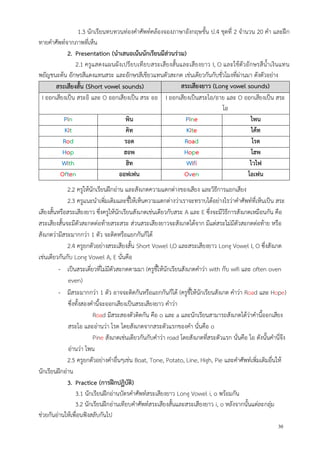 30
1.3 นักเรียนทบทวนท่องคาศัพท์คล้องจองภาษาอังกฤษชั้น ป.4 ชุดที่ 2 จานวน 20 คา และฝึก
ทายคาศัพท์จากภาพที่เห็น
2. Presentation (นาเสนอเน้นนักเรียนมีส่วนร่วม)
2.1 ครูแสดงแผนผังเปรียบเทียบสระเสียงสั้นและเสียงยาว I, O และใช้ตัวอักษรสีน้าเงินแทน
พยัญชนะต้น อักษรสีแดงแทนสระ และอักษรสีเขียวแทนตัวสะกด เช่นเดียวกันกับชั่วโมงที่ผ่านมา ดังตัวอย่าง
สระเสียงสั้น (Short vowel sounds) สระเสียงยาว (Long vowel sounds)
I ออกเสียงเป็น สระอิ และ O ออกเสียงเป็น สระ ออ I ออกเสียงเป็นสระไอ/อาย และ O ออกเสียงเป็น สระ
โอ
Pin พิน Pine ไพน
Kit คิท Kite ไค้ท
Rod รอด Road โรด
Hop ฮอพ Hope โฮพ
With ฮิท Wifi ไวไฟ
Often ออฟเฟน Oven โอเฟน
2.2 ครูให้นักเรียนฝึกอ่าน และสังเกตความแตกต่างของเสียง และวิธีการแยกเสียง
2.3 ครูแนะนาเพิ่มเติมและชี้ให้เห็นความแตกต่างว่าเราจะทราบได้อย่างไรว่าคาศัพท์ที่เห็นเป็น สระ
เสียงสั้นหรือสระเสียงยาว ซึ่งครูให้นักเรียนสังเกตเช่นเดียวกับสระ A และ E ซึ่งจะมีวิธีการสังเกตเหมือนกัน คือ
สระเสียงสั้นจะมีตัวสะกดต่อท้ายสระสระ ส่วนสระเสียงยาวจะสังเกตได้จาก มีแต่สระไม่มีตัวสะกดต่อท้าย หรือ
สังเกตว่ามีสระมากกว่า 1 ตัว จะติดหรือแยกกันก็ได้
2.4 ครูยกตัวอย่างสระเสียงสั้น Short Vowel I,O และสระเสียงยาว Long Vowel I, O ซึ่งสังเกต
เช่นเดียวกันกับ Long Vowel A, E นั่นคือ
- เป็นสระเดี่ยวที่ไม่มีตัวสะกดตามมา (ครูชี้ให้นักเรียนสังเกตคาว่า with กับ wifi และ often oven
even)
- มีสระมากกว่า 1 ตัว อาจจะติดกันหรือแยกกันก็ได้ (ครูชี้ให้นักเรียนสังเกต คาว่า Road และ Hope)
ซึ่งทั้งสองคานี้จะออกเสียงเป็นสระเสียงยาว คาว่า
Road มีสระสองตัวติดกัน คือ o และ a และนักเรียนสามารถสังเกตได้ว่าคานี้ออกเสียง
สระโอ และอ่านว่า โรด โดยสังเกตจากสระตัวแรกของคา นั่นคือ o
Pine สังเกตเช่นเดียวกันกับคาว่า road โดยสังเกตที่สระตัวแรก นั่นคือ ไอ ดังนั้นคานี่จึง
อ่านว่า ไพน
2.5 ครูยกตัวอย่างคาอื่นๆเช่น Boat, Tone, Potato, Line, High, Pie และคาศัพท์เพิ่มเติมอื่นให้
นักเรียนฝึกอ่าน
3. Practice (การฝึกปฏิบัติ)
3.1 นักเรียนฝึกอ่านบัตรคาศัพท์สระเสียงยาว Long Vowel i, o พร้อมกัน
3.2 นักเรียนฝึกอ่านเทียบคาศัพท์สระเสียงสั้นและสระเสียงยาว i, o หลังจากนั้นแต่ละกลุ่ม
ช่วยกันอ่านให้เพื่อนฟังสลับกันไป
 