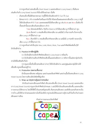 32
2.4 ครูยกตัวอย่างสระเสียงสั้น Short Vowel U และสระเสียงยาว Long Vowel U ซึ่งสังเกต
เช่นเดียวกันกับ Long Vowel Sounds ตัวอื่นๆที่เรียนผ่านมา นั่นคือ
- เป็นสระเดี่ยวที่ไม่มีตัวสะกดตามมา (ครูชี้ให้นักเรียนสังเกตคาว่า Sun กับ Sue
- มีสระมากกว่า 1 ตัว อาจจะติดกันหรือแยกกันก็ได้ หรือสระอื่นผสมและออกเสียงเป็น Long U (ครูชี้
ให้นักเรียนสังเกต คาว่า Tube และสระผสมตัวอื่นที่ออกเสียง อูว เช่น Book และ New เป็นต้น) ซึ่ง
ทั้งสองคานี้จะออกเสียงเป็นสระเสียงยาว คาว่า
Tube มีสระสองตัวซึ่งมี e ปิดท้าย (Silent e) ทาให้ออกเสียง อู คานี้จึงอ่านว่า ทูบ
Book สังเกตว่า o สระเสียงสั้นปกติออกเสียง ออ แต่เมื่อมี 2 ตัวมารวมกัน จึงกลายเป็น
เสียง Long U คานี้จึงอ่านว่า บุค
New สังเกตได้ว่า e สระเสียงสั้นปกติจะออกเสียง เอ แต่เมื่อมี w ตามหลัง จะออกเป็น
เสียง Long U คานี้จึงอ่านว่า นิว
2.5 ครูยกตัวอย่างคาอื่นๆเช่น Sew, Look, Moon, Mule, True และคาศัพท์เพิ่มเติมอื่นๆให้
นักเรียนฝึกอ่าน
3. Practice (การฝึกปฏิบัติ)
3.1 นักเรียนฝึกอ่านบัตรคาศัพท์สระเสียงยาว Long Vowel U พร้อมกัน
3.2 นักเรียนฝึกอ่านเทียบคาศัพท์สระเสียงสั้นและสระเสียงยาว U หลังจากนั้นแต่ละกลุ่มช่วยกัน
อ่านให้เพื่อนฟังสลับกันไป
3.3 ครูแจกเนื้อเรื่องสั้นๆสระเสียงยาวง่ายๆ ให้นักเรียนฝึกอ่าน และครูสุ่มแต่ละกลุ่มให้อ่านให้
เพื่อนฟัง ครูคอยชี้แนะอยู่ข้างๆ
4. Production (ผลงาน/ชิ้นงาน)
นักเรียนออกเสียงสระ พยัญชนะ และอ่านและเขียนคาศัพท์ และอ่านเนื้อเรื่องสระเสียงยาว Long
Vowel Sounds โดยการเทียบเสียงโฟนิคส์ได้ถูกต้อง
5. Wrap up (สรุปความรู้และการประเมิน)
นักเรียนอ่านออกเสียงและคาศัพท์ เทียบสระเสียงสั้น (Short Vowel Sounds) และสระเสียง
ยาว (Long Vowel Sounds) ครูแจกบัตรคาศัพท์เปล่าคนละ 1 แผ่นให้นักเรียนเขียนสระเสียงสั้น และสระเสียง
ยาวออกแบบให้สวยงาม โดยให้ใช้สีน้าเงินแทนพยัญชนะต้น สีแดงแทนเสียงสระ และสีเขียวแทนตัวสะกดเป็น
การบ้าน แล้วให้นามานาเสนอและส่งงานในชั่วโมงถัดไป ครูประเมินให้คะแนนความรู้ความเข้าใจเกี่ยวกับอ่านออก
เสียงและการเขียน
ตัวอย่างการออกแบบบัตรคาศัพท์
 