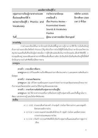 8
แผนจัดการเรียนรู้ที่ 2
กลุ่มสาระการเรียนรู้ภาษาต่างประเทศ รายวิชาภาษาอังกฤษ รหัสวิชา อ14101
ชั้นประถมศึกษาปีที่ 4 ภาคเรียนที่ 1 ปีการศึกษา 2564
หน่วยการเรียนรู้ที่ 1 Phonics and
Vocabulary
เรื่อง Phonics Review –
R-controlled Vowels
Sounds & Vocabulary
Practice
เวลา 2 ชั่วโมง
วันที่_________________________ ผู้สอน นางสาวพรณิพา สิงจานุสงค์
สาระสาคัญ
การอ่านออกเขียนได้ในภาษาอังกฤษจาเป็นต้องมีพื้นฐานความรู้ทางภาษาที่ดี ซึ่งการเริ่มต้นเรียนรู้
ด้วยการอ่านออกเสียงโฟนิคส์ (Phonics) ได้ถูกต้องเป็นการช่วยให้ผู้ที่เริ่มต้นเรียนภาษาอังกฤษเกิดความ
สนุกสนานและตื่นเต้นที่จะเรียนรู้อย่างต่อเนื่อง การรู้จักเสียงแต่ละเสียงในภาษาอังกฤษเช่น เสียงคาศัพท์ที่มี –r-
ควบคุมเสียงอยู่ จะออกเสียงแตกต่างจากคาที่มีสระเสียงสั้นอย่างเดียว นักเรียนจึงจาเป็นที่จะต้องเรียนรู้ทั้งนี้เพื่อที่
นักเรียนสามารถอ่านคาศัพท์อื่นๆได้หลากหลาย
มาตรฐาน
สาระที่ 1 ภาษาเพื่อการสื่อสาร
มาตรฐาน ต 1.1 เข้าใจและตีความเรื่องที่ฟังและอ่านจากสื่อประเภทต่าง ๆ และแสดงความคิดเห็นอย่าง
มีเหตุผล
สาระที่ 2 ภาษาและวัฒนธรรม
มาตรฐาน ต 2.2 เข้าใจความเหมือนและความแตกต่างระหว่างภาษาและวัฒนธรรมของเจ้าของภาษา
กับภาษาและวัฒนธรรมไทย และนามาใช้อย่างถูกต้องและเหมาะสม
สาระที่ 3 ภาษากับความสัมพันธ์กับกลุ่มสาระการเรียนรู้อื่น
มาตรฐาน ต 3.1 ใช้ภาษาต่างประเทศในการเชื่อมโยงความรู้กับกลุ่มสาระอื่น และเป็นพื้นฐานในการ
พัฒนา แสวงหาความรู้ และเปิดโลกทัศน์ของตน
ตัวชี้วัด
ต 1.1 ป.4/2 อ่านออกเสียงคาสะกดคา อ่านกลุ่มคา ประโยค ข้อความง่ายๆ และบทพูดเข้า
จังหวะตามหลักการอ่าน
ต 2.2 ป.4/ 1 บอกความแตกต่างของเสียงตัวอักษร คา กลุ่มคา ประโยค และข้อความของ
ภาษาต่างประเทศและภาษาไทย
ต 3.1 ป.4/ 1 ค้นคว้า รวบรวมคาศัพท์ที่เกี่ยวข้องกับกลุ่มสาระอื่นและเสนอด้วยการพูด/การ
เขียน
 
