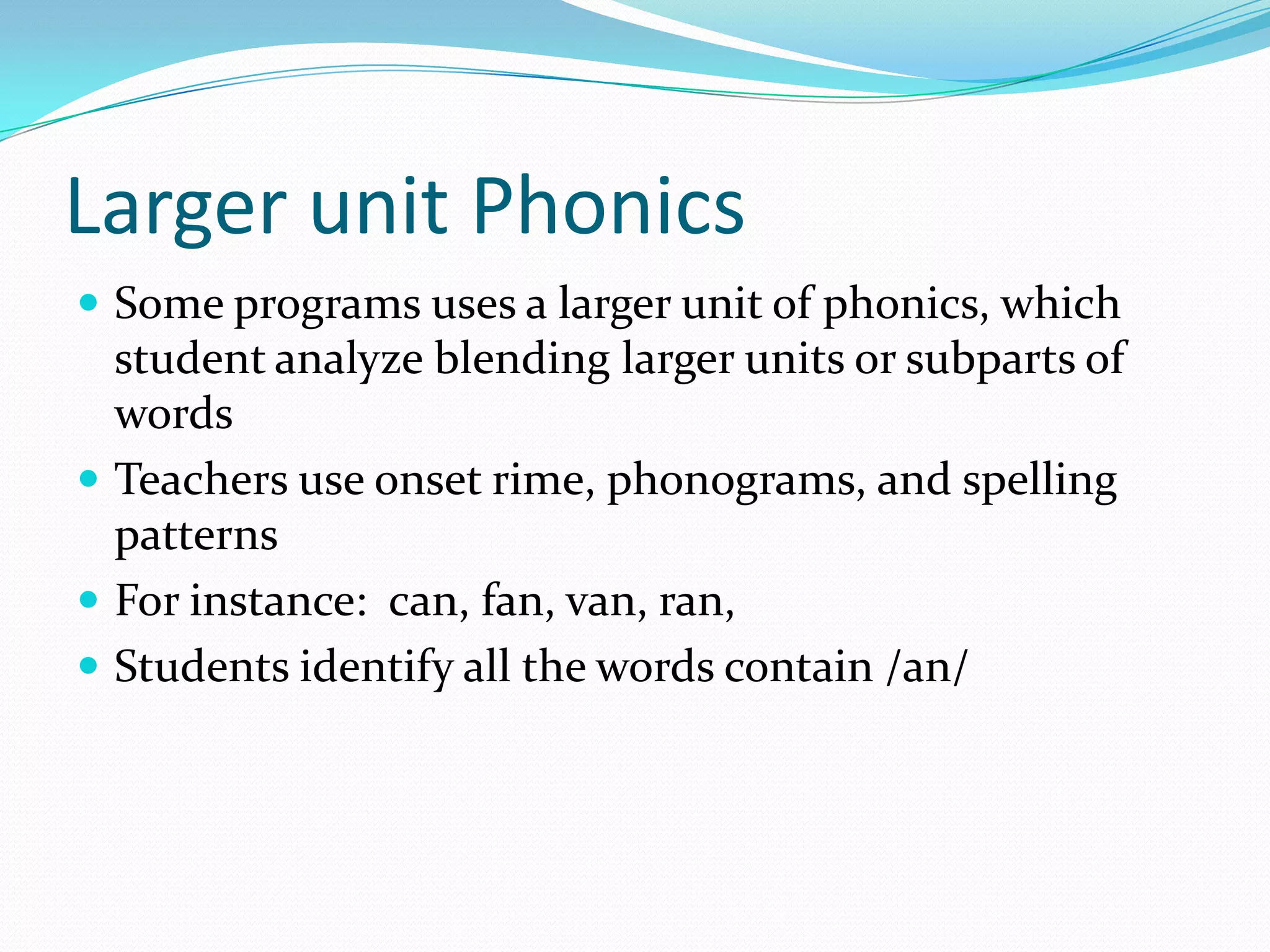 Larger unit Phonics
 Some programs uses a larger unit of phonics, which
  student analyze blending larger units or subparts of
  words
 Teachers use onset rime, phonograms, and spelling
  patterns
 For instance: can, fan, van, ran,
 Students identify all the words contain /an/
 