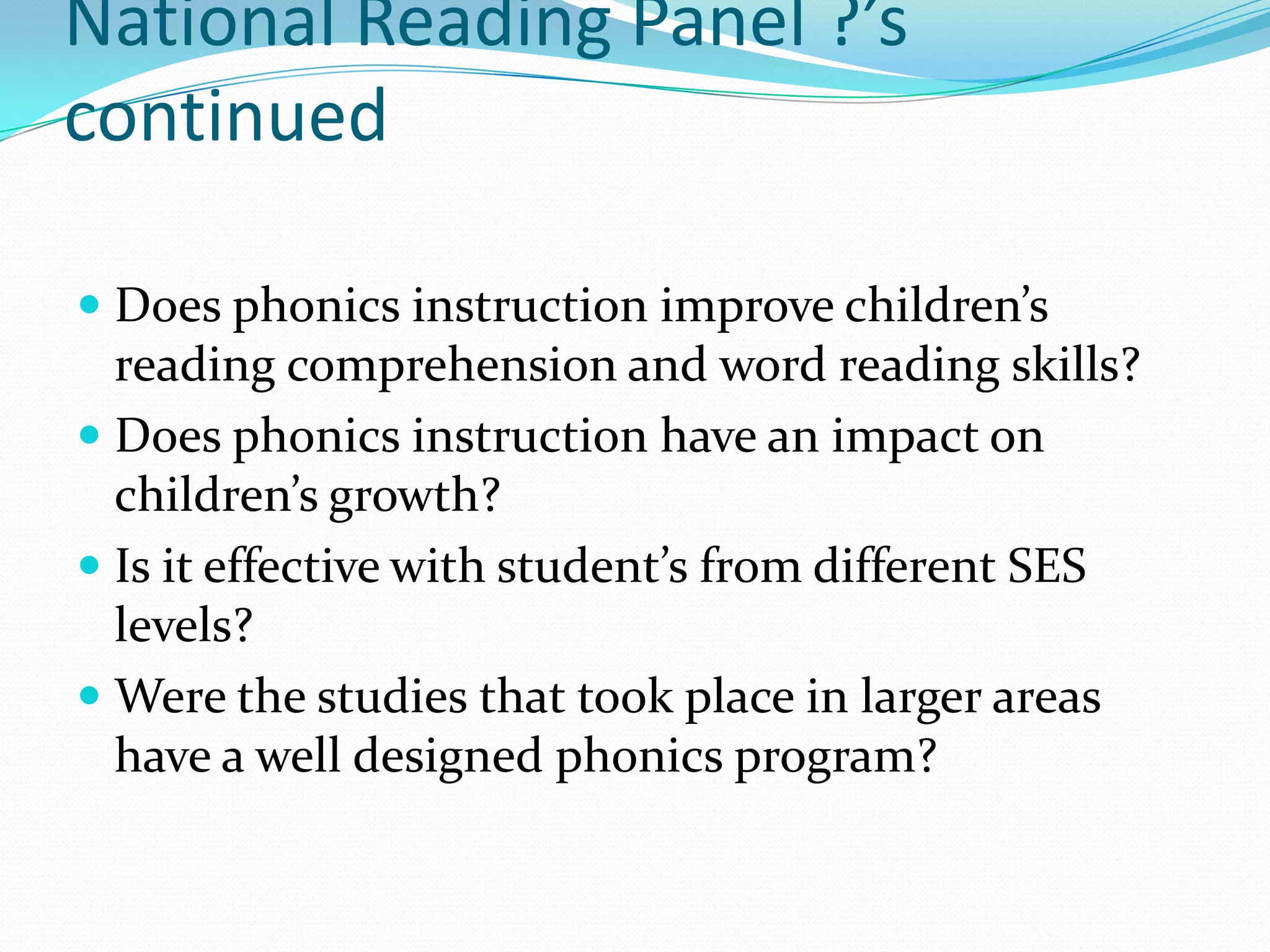 National Reading Panel ?’s
continued

 Does phonics instruction improve children’s
  reading comprehension and word reading skills?
 Does phonics instruction have an impact on
  children’s growth?
 Is it effective with student’s from different SES
  levels?
 Were the studies that took place in larger areas
 have a well designed phonics program?
 