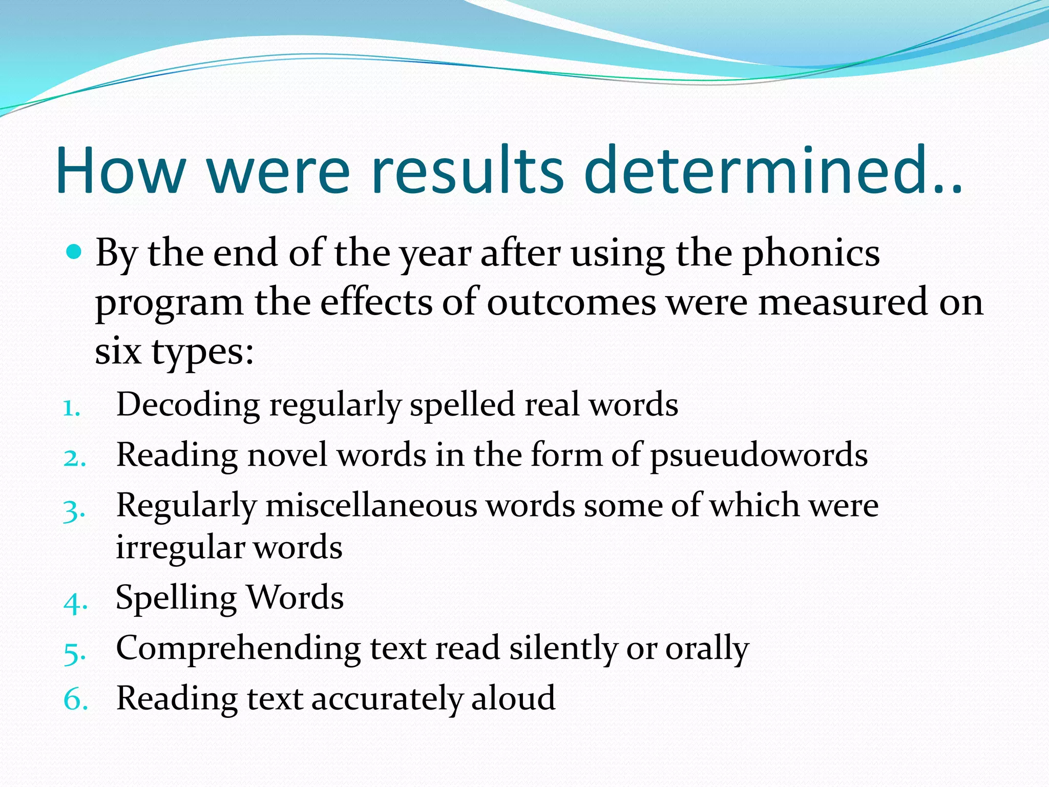 How were results determined..
 By the end of the year after using the phonics
  program the effects of outcomes were measured on
  six types:
1.   Decoding regularly spelled real words
2.   Reading novel words in the form of psueudowords
3.   Regularly miscellaneous words some of which were
     irregular words
4.   Spelling Words
5.   Comprehending text read silently or orally
6.   Reading text accurately aloud
 