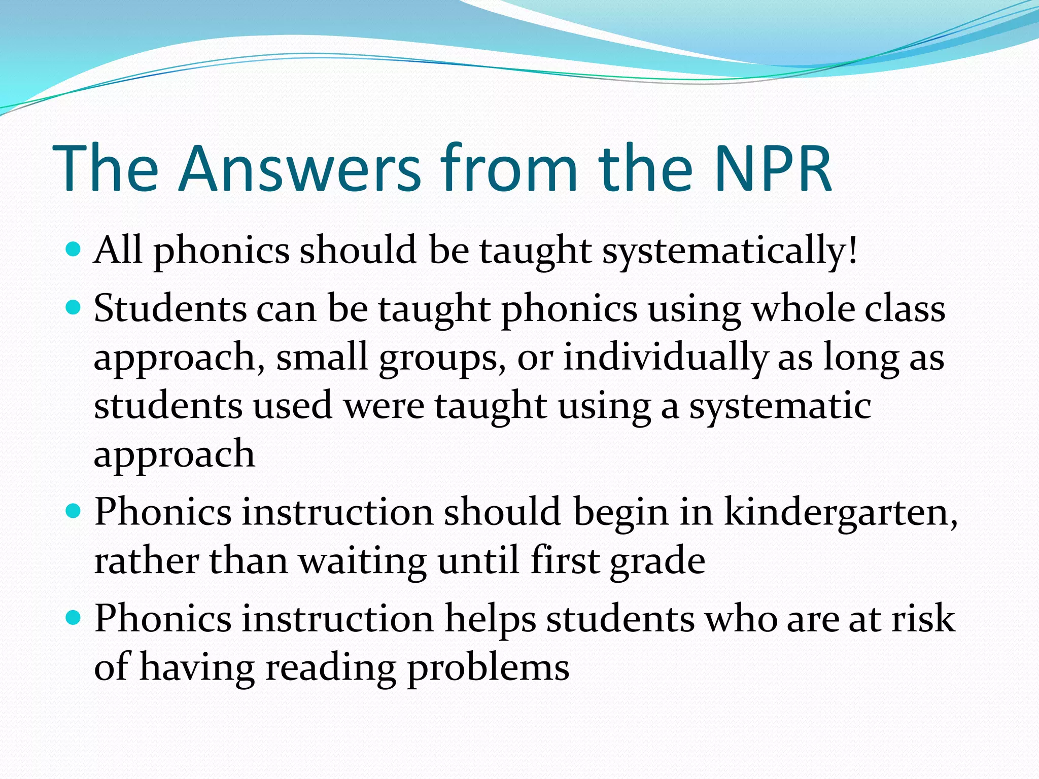 The Answers from the NPR
 All phonics should be taught systematically!
 Students can be taught phonics using whole class
  approach, small groups, or individually as long as
  students used were taught using a systematic
  approach
 Phonics instruction should begin in kindergarten,
  rather than waiting until first grade
 Phonics instruction helps students who are at risk
  of having reading problems
 