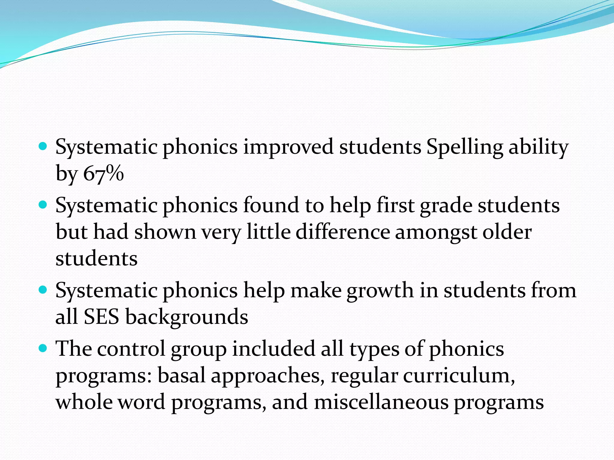  Systematic phonics improved students Spelling ability
  by 67%
 Systematic phonics found to help first grade students
  but had shown very little difference amongst older
  students
 Systematic phonics help make growth in students from
  all SES backgrounds
 The control group included all types of phonics
  programs: basal approaches, regular curriculum,
  whole word programs, and miscellaneous programs
 