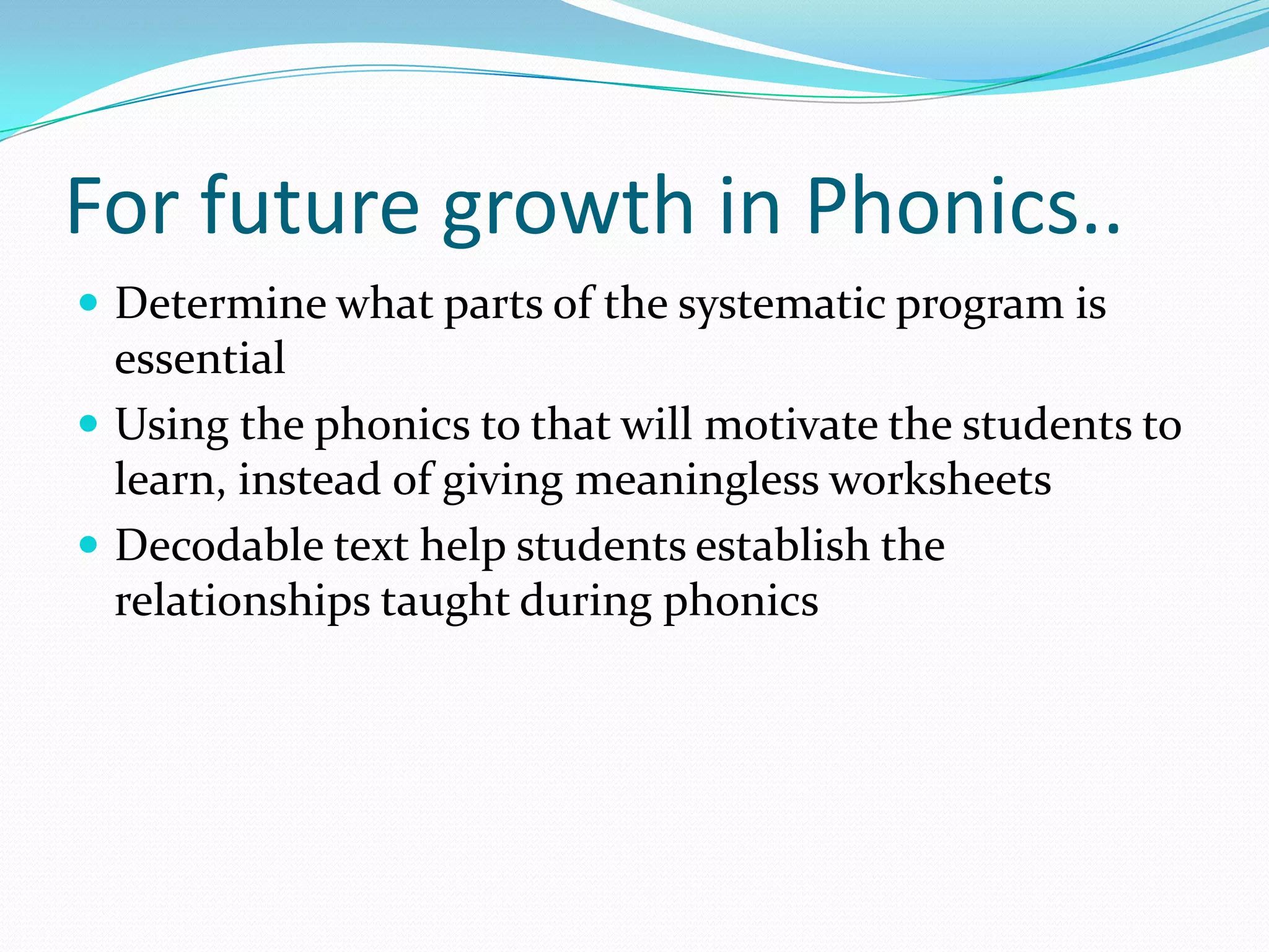 For future growth in Phonics..
 Determine what parts of the systematic program is
  essential
 Using the phonics to that will motivate the students to
  learn, instead of giving meaningless worksheets
 Decodable text help students establish the
  relationships taught during phonics
 
