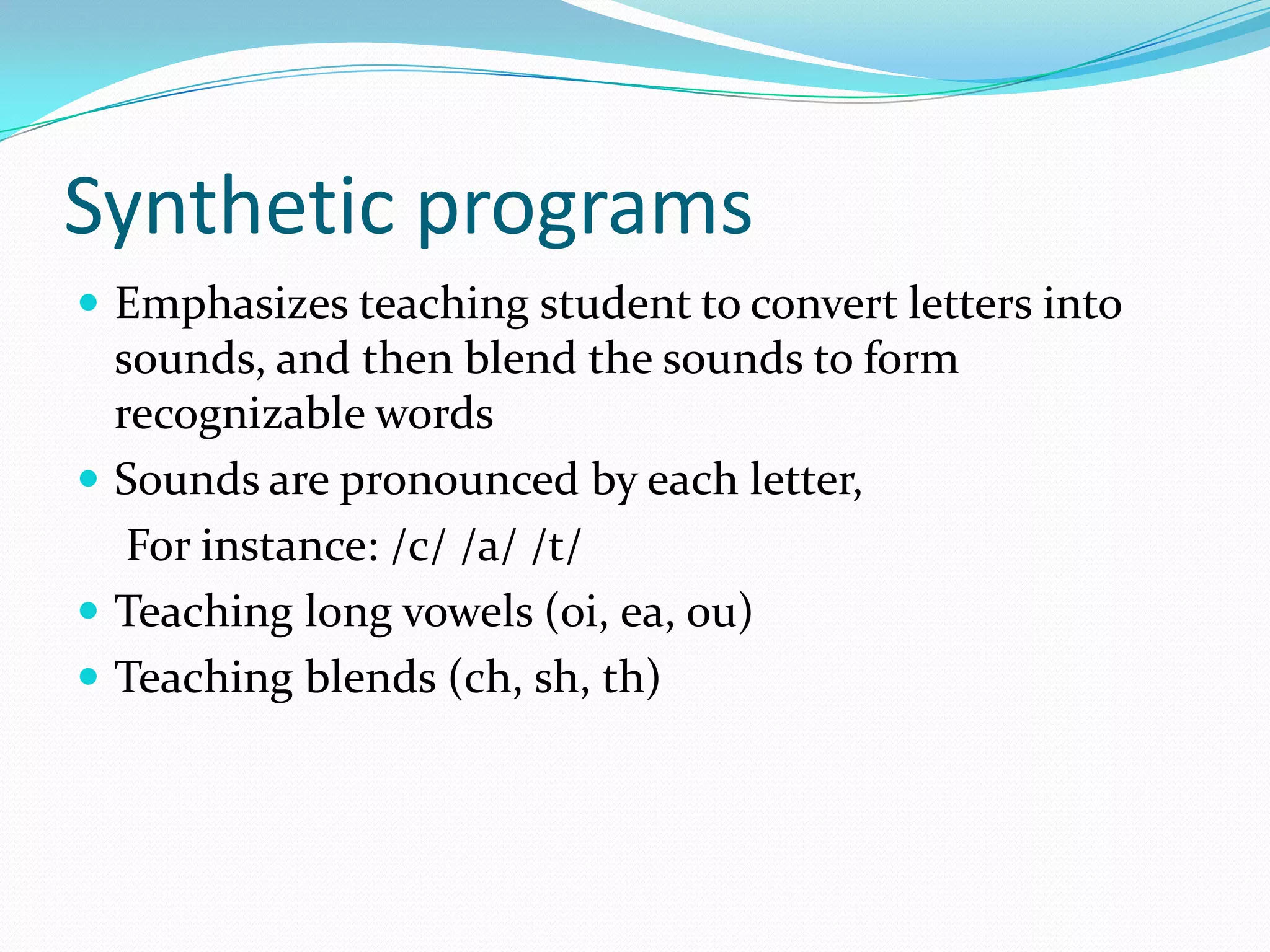 Synthetic programs
 Emphasizes teaching student to convert letters into
  sounds, and then blend the sounds to form
  recognizable words
 Sounds are pronounced by each letter,
   For instance: /c/ /a/ /t/
 Teaching long vowels (oi, ea, ou)
 Teaching blends (ch, sh, th)
 